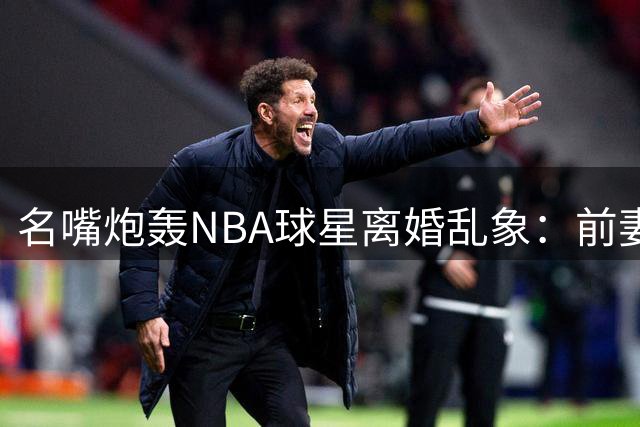 名嘴炮轰NBA球星离婚乱象：前妻坐享上亿分手费公平吗？