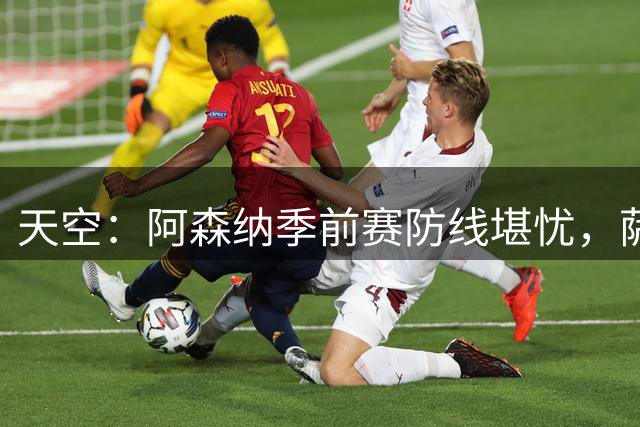 天空：阿森纳季前赛防线堪忧，萨利巴缺阵影响大
