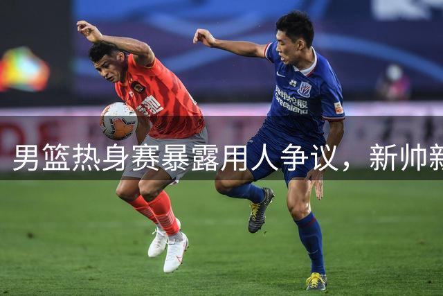 男篮热身赛暴露用人争议，新帅新人带来新气象