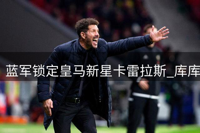 蓝军锁定皇马新星卡雷拉斯 库库回归加速西班牙飞翼离队
