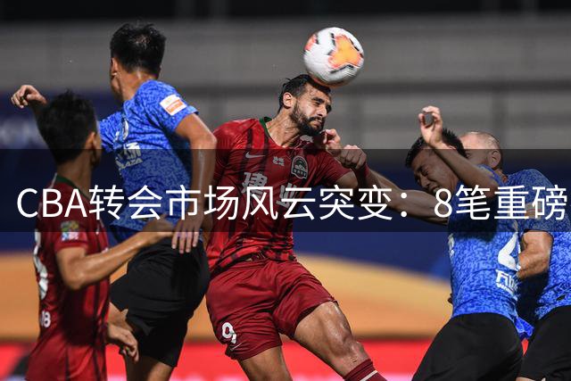 CBA转会市场风云突变：8笔重磅操作背后的战略博弈